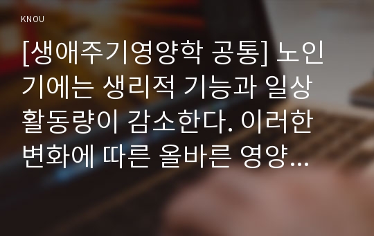 [생애주기영양학 공통] 노인기에는 생리적 기능과 일상 활동량이 감소한다. 이러한 변화에 따른 올바른 영양관리 방법을 설명하시오. 또한 2015년 한국인 영양소 섭취기준을 참고하여 65세 이상 노인의 영양소 섭취 기준을 19~29세 성인(남녀)의 영양소 섭취기준과 비교하여 서술하시오.