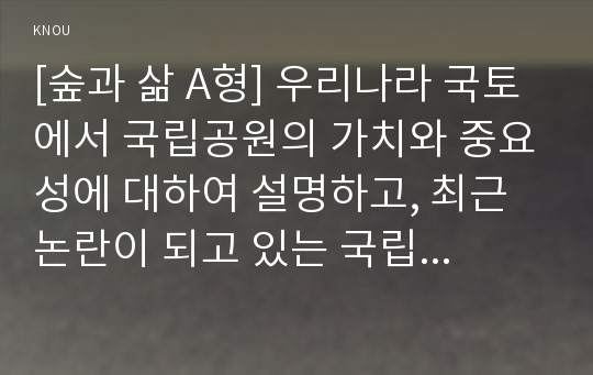 [숲과 삶 A형] 우리나라 국토에서 국립공원의 가치와 중요성에 대하여 설명하고, 최근 논란이 되고 있는 국립공원 내 삭도(케이블카, 곤도라) 설치에 대하여 사회적 논란의 핵심 파악을 통해 개인의 의견을 제시하시오.