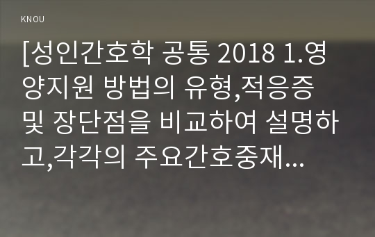 [성인간호학 공통 2018 1.영양지원 방법의 유형,적응증 및 장단점을 비교하여 설명하고,각각의 주요간호중재방법에 대해 서술하시오 당뇨병 환자에게 발생할 수 있는 급성 및 만성 합병증을 나열하고 각각 간호중재방법을 서술하시오 개별 당뇨병 환자 사례를 발굴하여 제시하고 해당환자의 당뇨병 관리와 관련한 맞춤형 간호교육을 기획,교육내용과 교육효과를평가 성인간호학