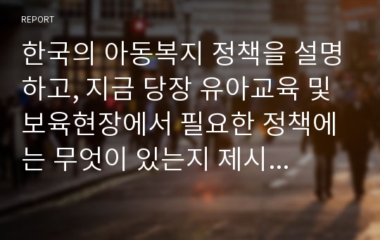 한국의 아동복지 정책을 설명하고, 지금 당장 유아교육 및 보육현장에서 필요한 정책에는 무엇이 있는지 제시하고 그러한 정책이 왜 필요한 지 논리적으로 설명하시오