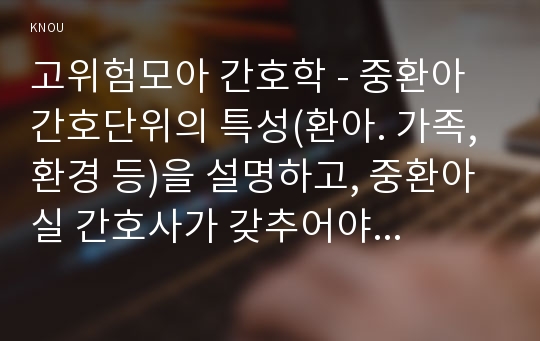 고위험모아 간호학 - 중환아 간호단위의 특성(환아. 가족, 환경 등)을 설명하고, 중환아실 간호사가 갖추어야 할 능력, 태도 및 역할에 대해 논하시오. 또한 중환아실 아동의 정서적 요구를 충족시키는 데 도움이 되는 간호중재를 다각도로 세워보시오.