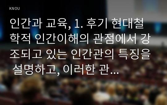 인간과 교육, 1. 후기 현대철학적 인간이해의 관점에서 강조되고 있는 인간관의 특징을 설명하고, 이러한 관점에서 종래의 과학적 인간관을 비판적으로 고찰하시오. (15점 만점) 2. 콜버그(Kohlberg)의 도덕성 발달이론을 설명하고, 그 교육적 시사점을 논하시오. (15점 만점)