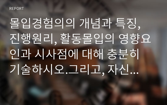 몰입경험의의 개념과 특징, 진행원리, 활동몰입의 영향요인과 시사점에 대해 충분히 기술하시오.그리고, 자신의 경험하거나 알고 있는 활동몰입의 사례를 몰입경험이론의 특징에 적용하여 설명하시오