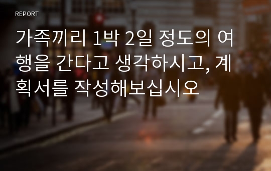 가족끼리 1박 2일 정도의 여행을 간다고 생각하시고, 계획서를 작성해보십시오