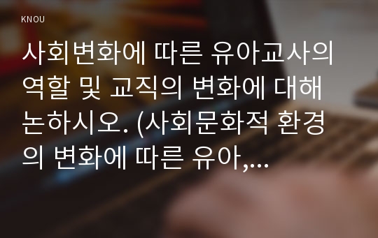 사회변화에 따른 유아교사의 역할 및 교직의 변화에 대해 논하시오. (사회문화적 환경의 변화에 따른 유아, 교사, 학부모, 교직의 변화측면)