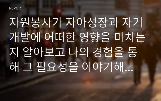 자원봉사가 자아성장과 자기개발에 어떠한 영향을 미치는지 알아보고 나의 경험을 통해 그 필요성을 이야기해보시오