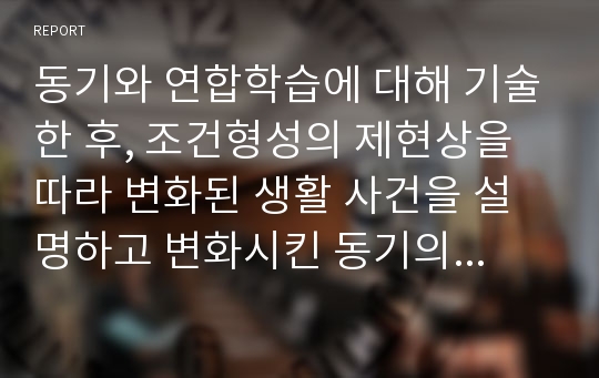 동기와 연합학습에 대해 기술한 후, 조건형성의 제현상을 따라 변화된 생활 사건을 설명하고 변화시킨 동기의 근원에 해대 설명하시오