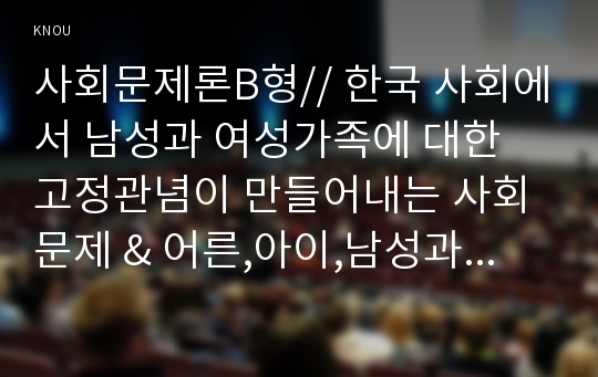 사회문제론B형// 한국 사회에서 남성과 여성가족에 대한 고정관념이 만들어내는 사회문제 &amp; 어른,아이,남성과 여성이 모두 더 자유롭고 평등한 관계를 맺고 살아가기 위한 해결방안을 구체적인 사례를 들어 서술.