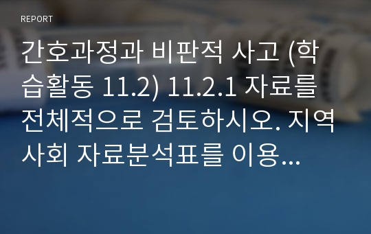 간호과정과 비판적 사고 (학습활동 11.2) 11.2.1 자료를 전체적으로 검토하시오. 지역사회 자료분석표를 이용하여 지역특성, 건강수준, 지역사회 자원 영역에 따라 의미 있는 자료 요약, 결론, 필요한 자료 또는 문제를 정리하시오.11.2.2. 지역사회 진단을 3개 이상 나열하시오. 이때 ‘원인’은 아래 11.2.4의 구체적 목표와 연결되도록 하면서 가능