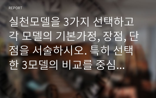 실천모델을 3가지 선택하고 각 모델의 기본가정, 장점, 단점을 서술하시오. 특히 선택한 3모델의 비교를 중심으로 서술하시오.