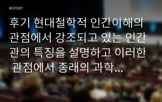 후기 현대철학적 인간이해의 관점에서 강조되고 있는 인간관의 특징을 설명하고 이러한 관점에서 종래의 과학적 인간관을 비판적으로 고찰하시오.