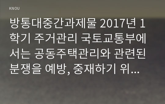 방통대중간과제물 2017년 1학기 주거관리 국토교통부에서는 공동주택관리와 관련된 분쟁을 예방, 중재하기 위해서 분야별 지원 시스템과 위원회, 센터를 운영 중에 있다. 다음 각 지원 사항에 대한 내용을 찾아 설명하시오.