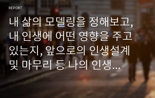 내 삶의 모델링을 정해보고, 내 인생에 어떤 영향을 주고 있는지, 앞으로의 인생설계 및 마무리 등 나의 인생 전반에 대한 계획을 서술하시오.