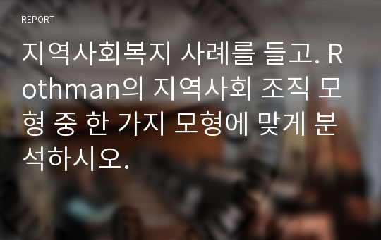 지역사회복지 사례를 들고. Rothman의 지역사회 조직 모형 중 한 가지 모형에 맞게 분석하시오.