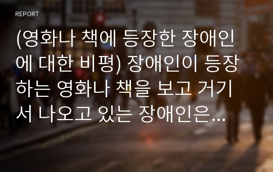 (영화나 책에 등장한 장애인에 대한 비평) 장애인이 등장하는 영화나 책을 보고 거기서 나오고 있는 장애인은 어떠한 모습으로 그려지고 있으면 이러한 모습으로부터 자신은 장애인과 사회에 대하여 어떠한 생각을 하였는지 서술하시오