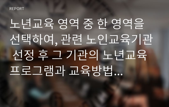 노년교육 영역 중 한 영역을 선택하여, 관련 노인교육기관 선정 후 그 기관의 노년교육 프로그램과 교육방법에 대한 분석 및 선택한 노년교육 영역의 바람직한 발전방안을 제시하시오