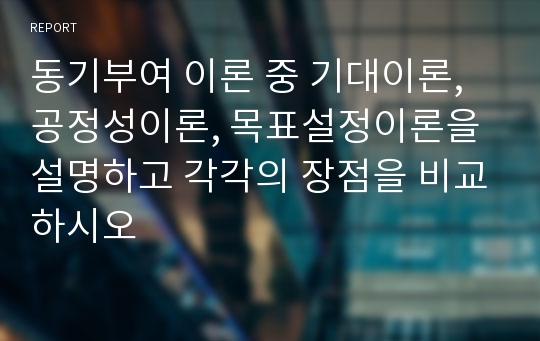 동기부여 이론 중 기대이론, 공정성이론, 목표설정이론을 설명하고 각각의 장점을 비교하시오