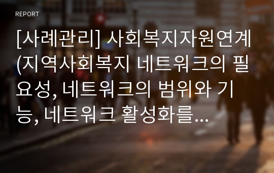 [사례관리] 사회복지자원연계(지역사회복지 네트워크의 필요성, 네트워크의 범위와 기능, 네트워크 활성화를 위한 사례관리자의 자세, 네트워크활성화를 위한 과제)