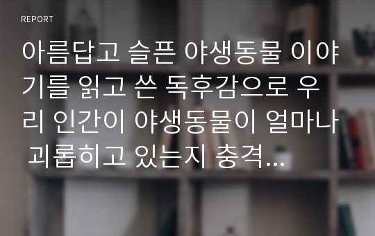 아름답고 슬픈 야생동물 이야기를 읽고 쓴 독후감으로 우리 인간이 야생동물이 얼마나 괴롭히고 있는지 충격적일 겁니다.