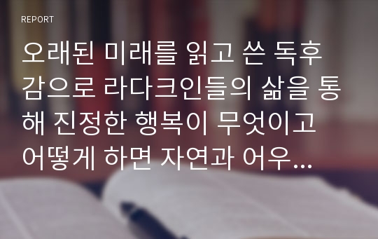 오래된 미래를 읽고 쓴 독후감으로 라다크인들의 삶을 통해 진정한 행복이 무엇이고 어떻게 하면 자연과 어우러져 살 수 있는지 깨달을 수 있 것입니다.