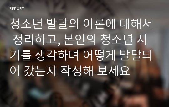 청소년 발달의 이론에 대해서 정리하고, 본인의 청소년 시기를 생각하며 어떻게 발달되어 갔는지 작성해 보세요