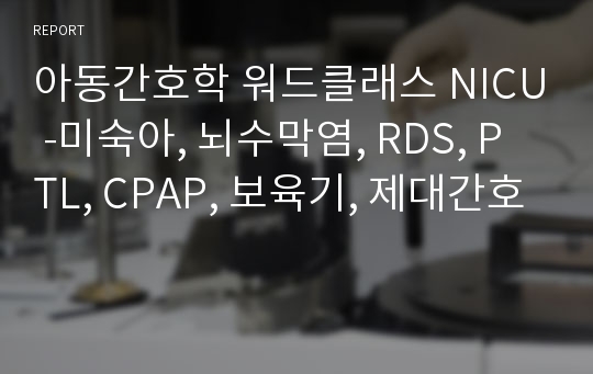 아동간호학 워드클래스 NICU -미숙아, 뇌수막염, RDS, PTL, CPAP, 보육기, 제대간호