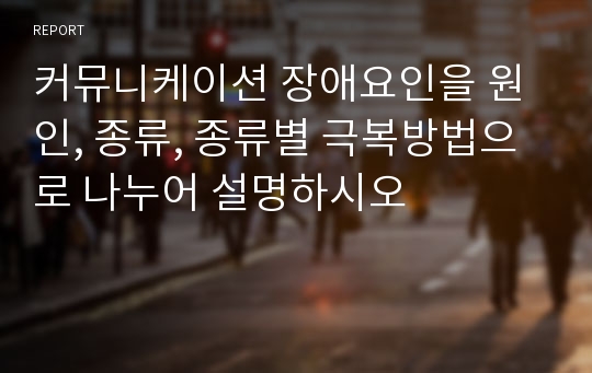 커뮤니케이션 장애요인을 원인, 종류, 종류별 극복방법으로 나누어 설명하시오