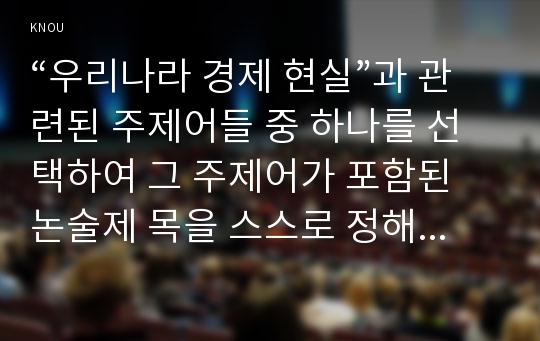 “우리나라 경제 현실”과 관련된 주제어들 중 하나를 선택하여 그 주제어가 포함된 논술제 목을 스스로 정해 지시사항에 따라 논술하시오