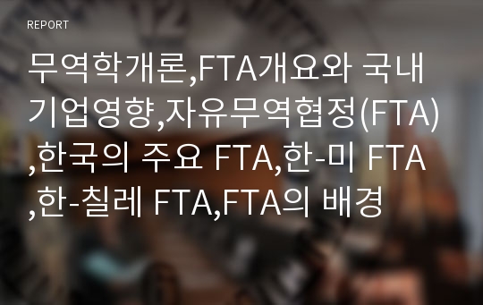 무역학개론,FTA개요와 국내기업영향,자유무역협정(FTA),한국의 주요 FTA,한-미 FTA,한-칠레 FTA,FTA의 배경