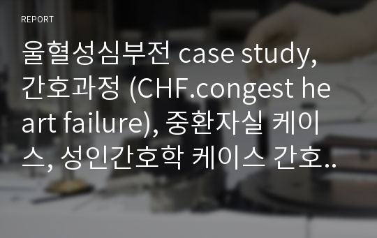 울혈성심부전 case study, 간호과정 (CHF.congest heart failure), 중환자실 케이스, 성인간호학 케이스 간호진단 3개, 문헌고찰