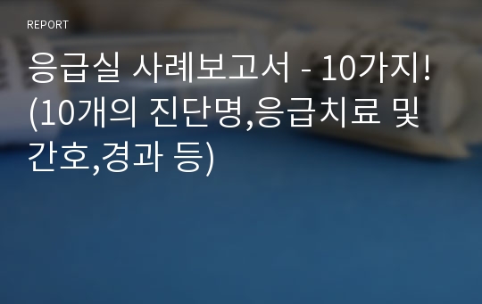 응급실 사례보고서 - 10가지!(10개의 진단명,응급치료 및 간호,경과 등)