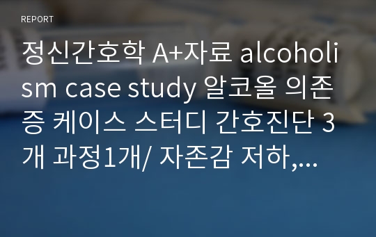 [alcohol dependence, 알코올 의존증] A+받은 자료, case study 알코올 의존증 케이스 스터디 간호진단 3개 과정1개/ 자존감 저하, 변비, 비효율적 대응