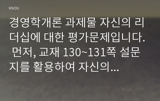 경영학개론 과제물 자신의 리더십에 대한 평가문제입니다. 먼저, 교재 130~131쪽 설문지를 활용하여 자신의 리더십 유형별 점수를 산출하고 평가하여(137쪽 연구과제 4번 참조), 이러한 자신의 리더십이 부하, 동료, 가족, 또는 친구와의 관계에서 그들의 동기부여와 행동에 어떤 영향을 미치는지 논의하시오. (방송통신대 중간과제물)