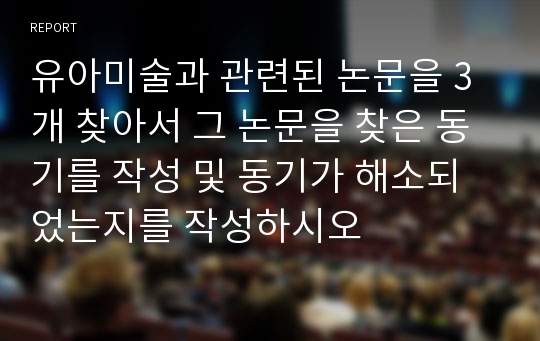 유아미술과 관련된 논문을 3개 찾아서 그 논문을 찾은 동기를 작성 및 동기가 해소되었는지를 작성하시오