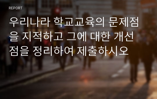 우리나라 학교교육의 문제점을 지적하고 그에 대한 개선점을 정리하여 제출하시오