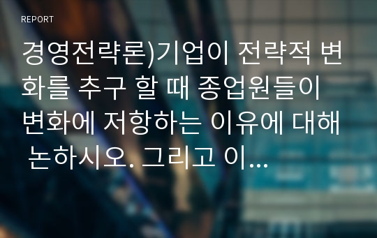 경영전략론)기업이 전략적 변화를 추구 할 때 종업원들이 변화에 저항하는 이유에 대해 논하시오. 그리고 이를 극복할 수 있는 방법에 대해 생각해보고, 본인의 경험에 비추어 변화에 저항 및 극복 사례를 기술 하시오.