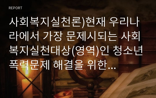 사회복지실천론)현재 우리나라에서 가장 문제시되는 사회복지실천대상(영역)인 청소년폭력문제 해결을 위한 실천방법을 1)개인,가족 2) 집단 3) 지역사회 차원에서 제시하시오