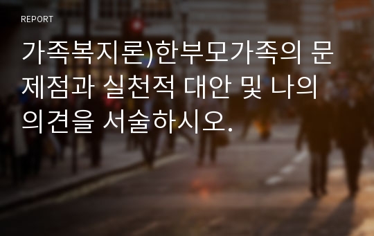 가족복지론 ) 한부모가족의 문제점과 실천적 대안 및 나의 의견을 서술