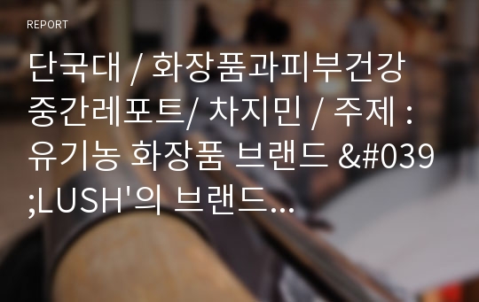 단국대 / 화장품과피부건강 중간레포트/ 차지민 / 주제 : 유기농 화장품 브랜드 &#039;LUSH&#039;의 브랜드 가치와 진정성