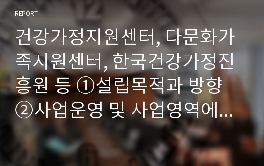 건강가정지원센터, 다문화가족지원센터, 한국건강가정진흥원 등 ①설립목적과 방향 ②사업운영 및 사업영역에 대해서 정리하시오.