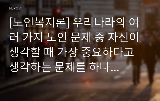 [노인복지론] 우리나라의 여러 가지 노인 문제 중 자신이 생각할 때 가장 중요하다고 생각하는 문제를 하나 선택하여 선택이유, 해결방안에 대한 자신의 견해를 서술하시오.