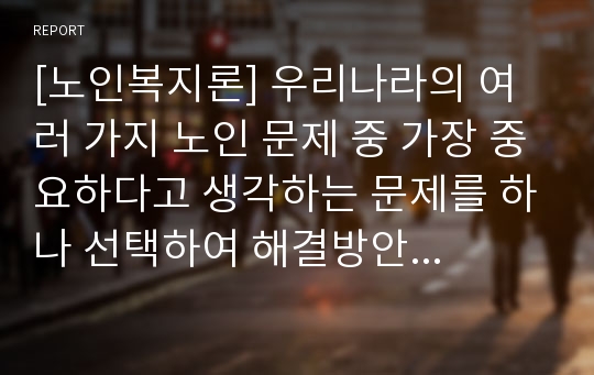 [노인복지론] 우리나라의 여러 가지 노인 문제 중 가장 중요하다고 생각하는 문제를 하나 선택하여 해결방안에 대한 자신의 견해를 서술하시오.[경제문제 선정]