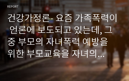 건강가정론- 요즘 가족폭력이 언론에 보도되고 있는데, 그중 부모의 자녀폭력 예방을 위한 부모교육을 자녀의 발달단계별로 설명하고, 건강가정을 위한 가족교육의 필요성을 논하시오