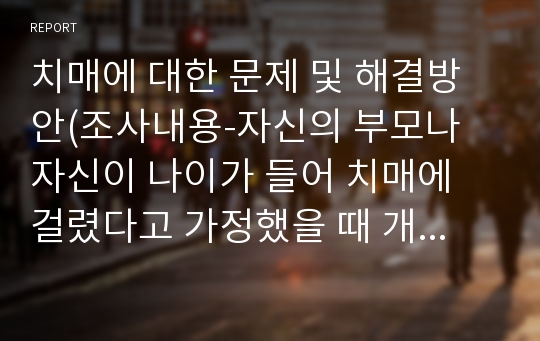 치매에 대한 문제 및 해결방안(조사내용-자신의 부모나 자신이 나이가 들어 치매에 걸렸다고 가정했을 때 개인 또는 가족 내에서 발생할 수 있는 문제에 대해 예후, 그 해결방안을 논리적으로 서술)