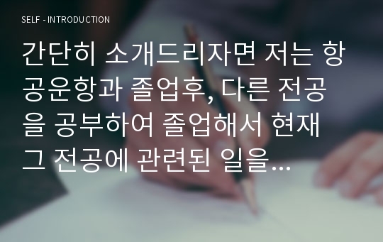 간단히 소개드리자면 저는 항공운항과 졸업후, 다른 전공을 공부하여 졸업해서 현재 그 전공에 관련된 일을 하고있습니다. 그럼에도 불구하고 승무원이라는 직업에대 대해 미련이남아 이렇게 자기소개서를 작성하여 면접준비를 한적이 있었고, 다른 예비승무원이나, 취업준비하시는 분들에게 도움이 되고자 자료를 등록하게 되었습니다.