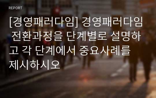 [경영패러다임] 경영패러다임 전환과정을 단계별로 설명하고 각 단계에서 중요사례를 제시하시오