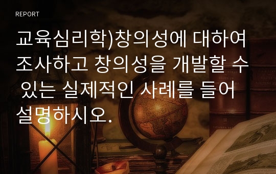 교육심리학)창의성에 대하여 조사하고 창의성을 개발할 수 있는 실제적인 사례를 들어 설명하시오. 