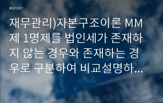 재무관리)자본구조이론 MM 제 1명제를 법인세가 존재하지 않는 경우와 존재하는 경우로 구분하여 비교설명하시오.