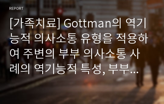 [가족치료] Gottman의 역기능적 의사소통 유형을 적용하여 주변의 부부 의사소통 사례의 역기능적 특성, 부부 의사소통을 개선하기 위한 방안을 제시하시오