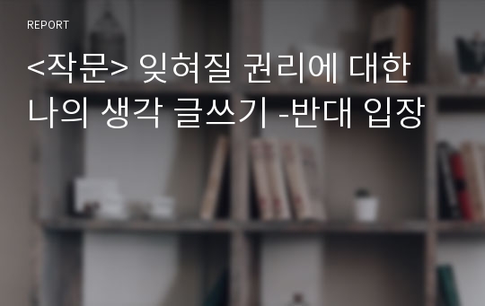 &lt;작문&gt; 잊혀질 권리에 대한 나의 생각 글쓰기 -반대 입장